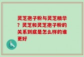 灵芝孢子粉与灵芝精华？灵芝和灵芝孢子粉的关系到底是怎么样的谁更好