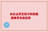 白云山灵芝孢子粉胶囊 健康养生新选择