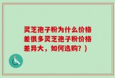 灵芝孢子粉为什么价格差很多灵芝孢子粉价格差异大，如何选购？)