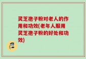 灵芝孢子粉对老人的作用和功效(老年人服用灵芝孢子粉的好处和功效)
