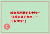 越南发现灵芝多少钱一斤(越南灵芝发现，一斤多少钱？)
