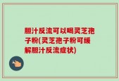 胆汁反流可以喝灵芝孢子粉(灵芝孢子粉可缓解胆汁反流症状)