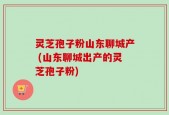 灵芝孢子粉山东聊城产 (山东聊城出产的灵芝孢子粉)