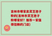 吉林市哪家卖灵芝孢子粉的(吉林市灵芝孢子粉哪家好？推荐一家值得信赖的门店)