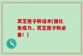 灵芝孢子粉话术(强化免疫力，灵芝孢子粉必备！)