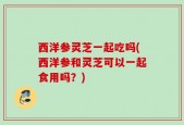 西洋参灵芝一起吃吗(西洋参和灵芝可以一起食用吗？)