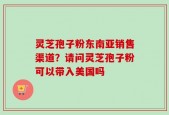 灵芝孢子粉东南亚销售渠道？请问灵芝孢子粉可以带入美国吗