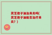 灵芝孢子油治鼻炎吗(灵芝孢子油能否治疗鼻炎？)