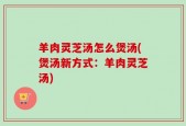 羊肉灵芝汤怎么煲汤(煲汤新方式：羊肉灵芝汤)