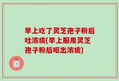 早上吃了灵芝孢子粉后吐浓痰(早上服用灵芝孢子粉后呕出浓痰)