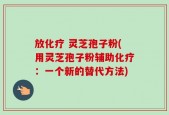 放化疗 灵芝孢子粉(用灵芝孢子粉辅助化疗：一个新的替代方法)