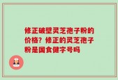 修正破壁灵芝孢子粉的价格？修正的灵芝孢子粉是国食健字号吗