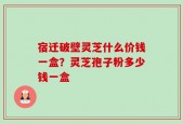 宿迁破壁灵芝什么价钱一盒？灵芝孢子粉多少钱一盒