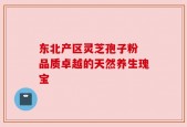东北产区灵芝孢子粉 品质卓越的天然养生瑰宝