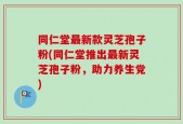 同仁堂最新款灵芝孢子粉(同仁堂推出最新灵芝孢子粉，助力养生党)