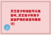 灵芝孢子粉抹脸可以美容吗_灵芝孢子粉用于面部护理的美容效果探讨)