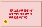 《灵之孢子粉是哪个厂家生产的 探寻灵之孢子粉的生产厂家》
