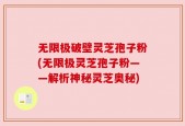 无限极破壁灵芝孢子粉(无限极灵芝孢子粉——解析神秘灵芝奥秘)