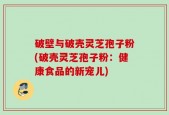 破壁与破壳灵芝孢子粉(破壳灵芝孢子粉：健康食品的新宠儿)