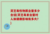 灵芝毒性物质含量多少合适(灵芝毒素含量对人体健康影响有多大？)