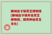 聊城店子镇灵芝博物馆(聊城店子镇开设灵芝博物馆，探究神秘灵芝文化)
