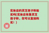 实体店的灵芝孢子粉能买吗(实体店有售灵芝孢子粉，你可以直接购买！)