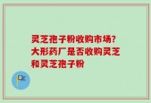 灵芝孢子粉收购市场？大形药厂是否收购灵芝和灵芝孢子粉