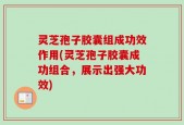 灵芝孢子胶囊组成功效作用(灵芝孢子胶囊成功组合，展示出强大功效)