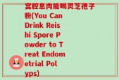 宫腔息肉能喝灵芝孢子粉(You Can Drink Reishi Spore Powder to Treat Endometrial Polyps)