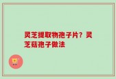 灵芝提取物孢子片？灵芝菇孢子做法