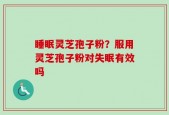 睡眠灵芝孢子粉？服用灵芝孢子粉对失眠有效吗