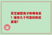 灵芝破壁孢子粉哪有卖？推荐几个可靠的购买渠道？