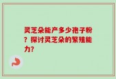 灵芝朵能产多少孢子粉？探讨灵芝朵的繁殖能力？
