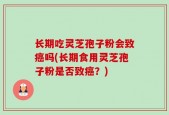 长期吃灵芝孢子粉会致癌吗(长期食用灵芝孢子粉是否致癌？)