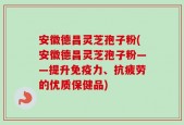 安徽德昌灵芝孢子粉(安徽德昌灵芝孢子粉——提升免疫力、抗疲劳的优质保健品)