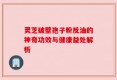 灵芝破壁孢子粉反油的神奇功效与健康益处解析