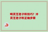 喝灵芝孢子粉技巧？冲灵芝孢子粉正确步骤