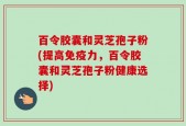 百令胶囊和灵芝孢子粉(提高免疫力，百令胶囊和灵芝孢子粉健康选择)