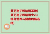 灵芝孢子粉培训基地(灵芝孢子粉培训中心：提高营养与健康的新选择)