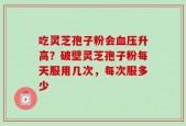 吃灵芝孢子粉会血压升高？破壁灵芝孢子粉每天服用几次，每次服多少