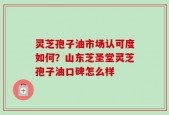 灵芝孢子油市场认可度如何？山东芝圣堂灵芝孢子油口碑怎么样