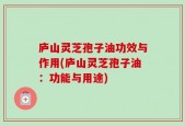 庐山灵芝孢子油功效与作用(庐山灵芝孢子油：功能与用途)