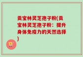 贡宝林灵芝孢子粉(贡宝林灵芝孢子粉：提升身体免疫力的天然选择)
