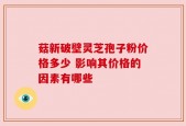 菇新破壁灵芝孢子粉价格多少 影响其价格的因素有哪些