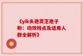 《yik头孢灵芝孢子粉：功效特点及适用人群全解析》