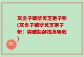 灰盒子破壁灵芝孢子粉(灰盒子破壁灵芝孢子粉：突破瓶颈提高吸收)