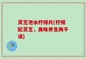 灵芝泡水柠檬片(柠檬配灵芝，美味养生两不误)