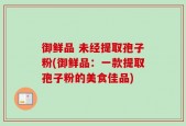 御鲜品 未经提取孢子粉(御鲜品：一款提取孢子粉的美食佳品)