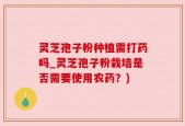 灵芝孢子粉种植需打药吗_灵芝孢子粉栽培是否需要使用农药？)