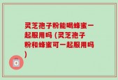 灵芝孢子粉能喝蜂蜜一起服用吗 (灵芝孢子粉和蜂蜜可一起服用吗)